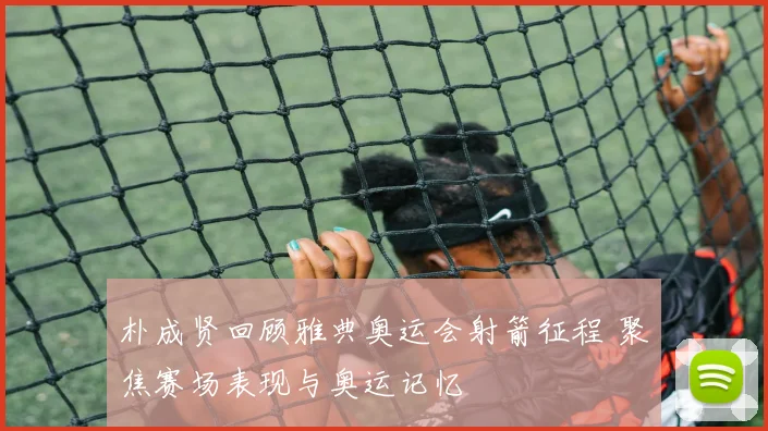 朴成贤回顾雅典奥运会射箭征程 聚焦赛场表现与奥运记忆