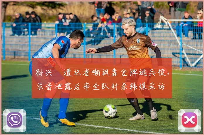 孙兴慜遭记者嘲讽靠金牌逃兵役,录音泄露后率全队封杀韩媒采访