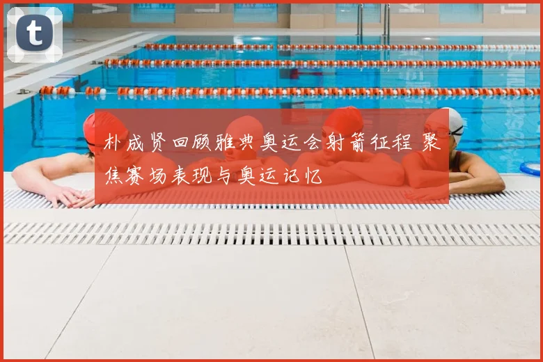 朴成贤回顾雅典奥运会射箭征程 聚焦赛场表现与奥运记忆