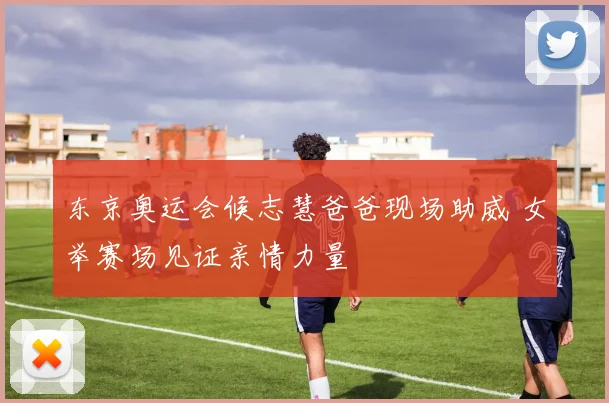 东京奥运会候志慧爸爸现场助威 女举赛场见证亲情力量