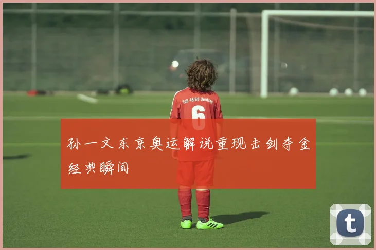 孙一文东京奥运解说重现击剑夺金经典瞬间