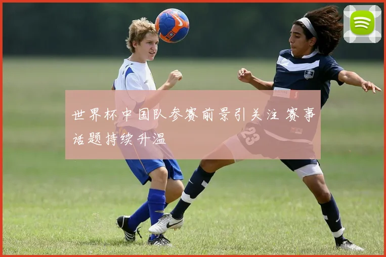 世界杯中国队参赛前景引关注 赛事话题持续升温