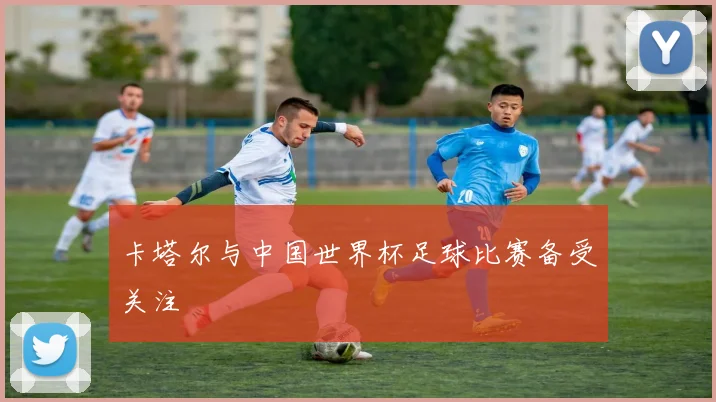 卡塔尔与中国世界杯足球比赛备受关注