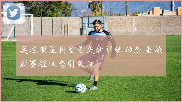 奥运明星抖音号更新训练动态 备战新赛程状态引关注