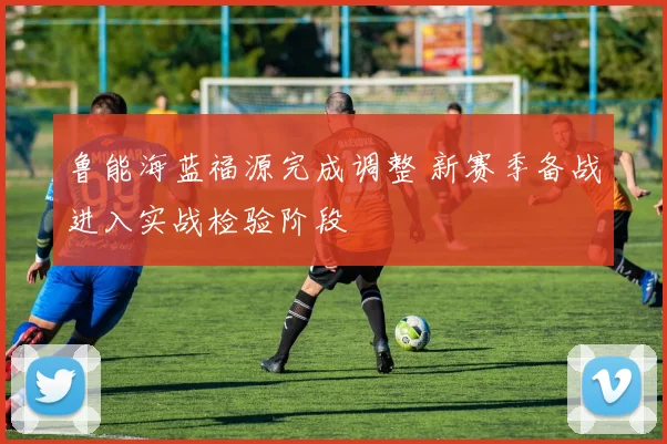 鲁能海蓝福源完成调整 新赛季备战进入实战检验阶段