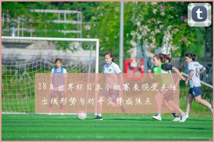 18年世界杯日本小组赛表现受关注 出线形势与对手交锋成焦点