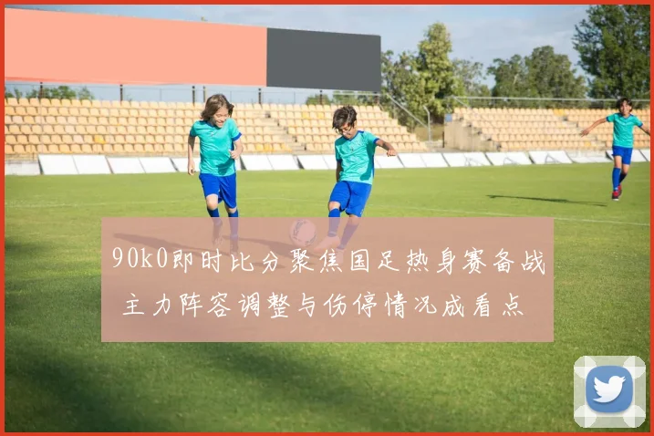 90k0即时比分聚焦国足热身赛备战 主力阵容调整与伤停情况成看点
