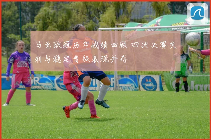 马竞欧冠历年战绩回顾 四次决赛失利与稳定晋级表现并存