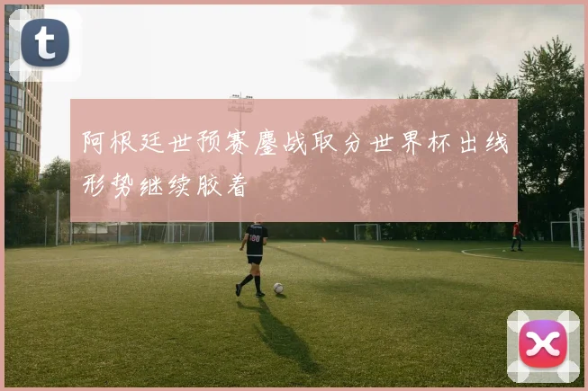 阿根廷世预赛鏖战取分世界杯出线形势继续胶着